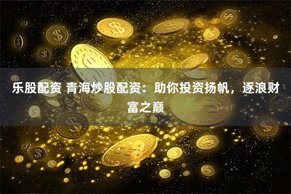 乐股配资 青海炒股配资：助你投资扬帆，逐浪财富之巅