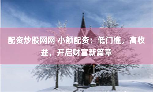 配资炒股网网 小额配资：低门槛，高收益，开启财富新篇章