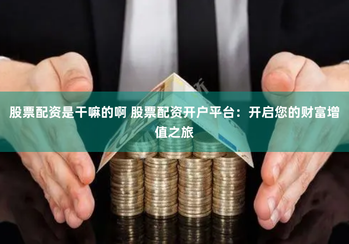 股票配资是干嘛的啊 股票配资开户平台：开启您的财富增值之旅