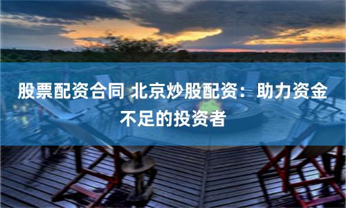 股票配资合同 北京炒股配资：助力资金不足的投资者