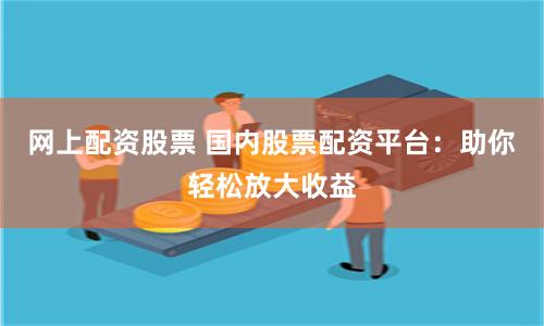 网上配资股票 国内股票配资平台：助你轻松放大收益