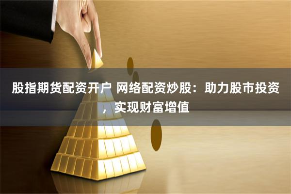 股指期货配资开户 网络配资炒股：助力股市投资，实现财富增值