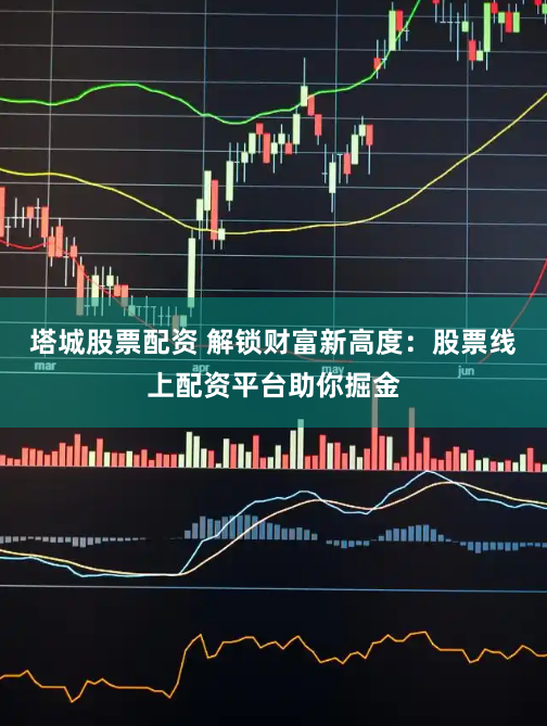 塔城股票配资 解锁财富新高度：股票线上配资平台助你掘金