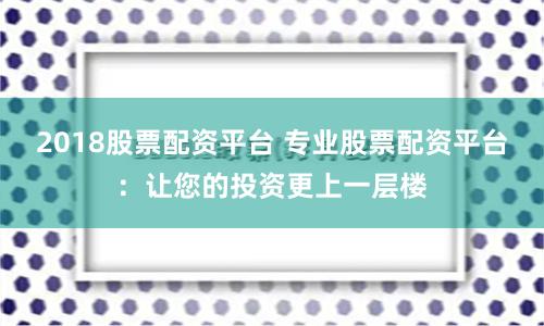 2018股票配资平台 专业股票配资平台：让您的投资更上一层楼