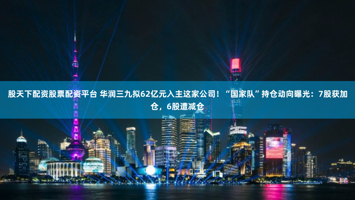 股天下配资股票配资平台 华润三九拟62亿元入主这家公司！“国家队”持仓动向曝光：7股获加仓，6股遭减仓
