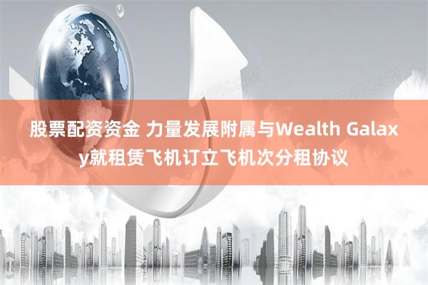 股票配资资金 力量发展附属与Wealth Galaxy就租赁飞机订立飞机次分租协议