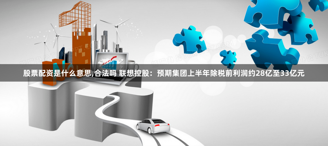 股票配资是什么意思,合法吗 联想控股：预期集团上半年除税前利润约28亿至33亿元