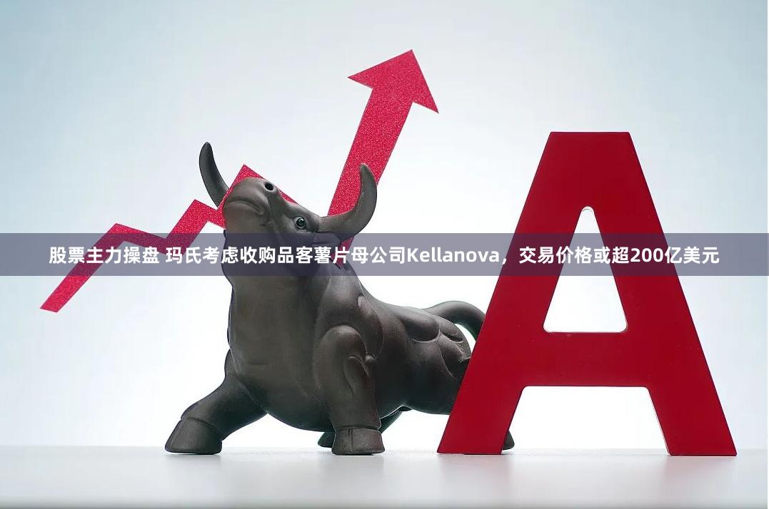 股票主力操盘 玛氏考虑收购品客薯片母公司Kellanova，交易价格或超200亿美元