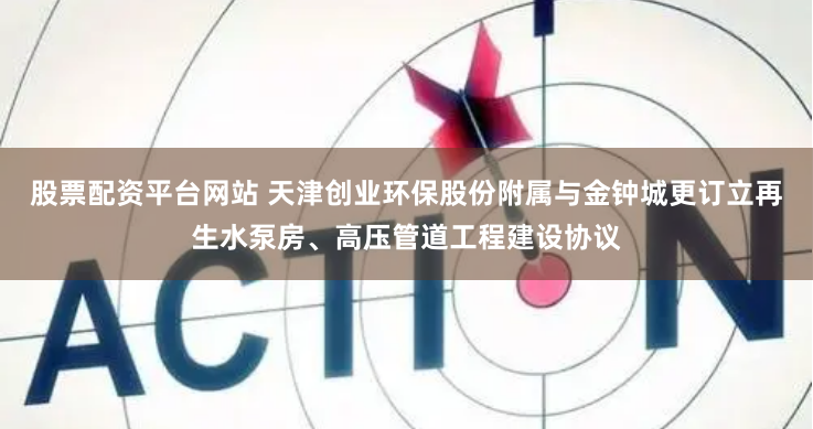 股票配资平台网站 天津创业环保股份附属与金钟城更订立再生水泵房、高压管道工程建设协议