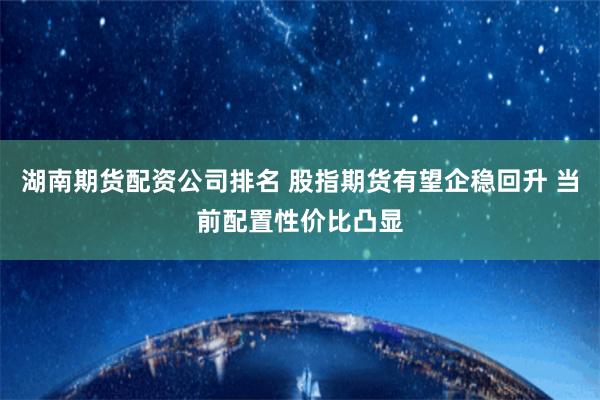 湖南期货配资公司排名 股指期货有望企稳回升 当前配置性价比凸显