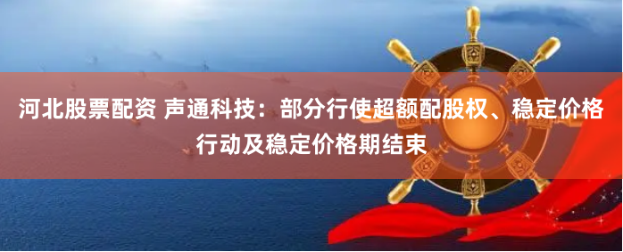 河北股票配资 声通科技：部分行使超额配股权、稳定价格行动及稳定价格期结束