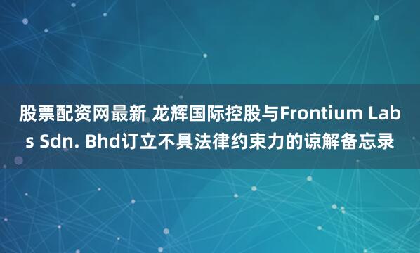 股票配资网最新 龙辉国际控股与Frontium Labs Sdn. Bhd订立不具法律约束力的谅解备忘录