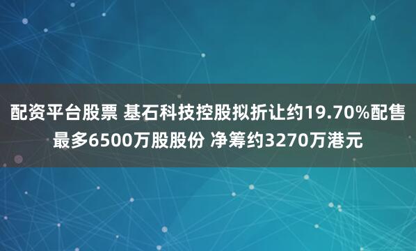 配资平台股票 基石科技控股拟折让约19.70%配售最多6500万股股份 净筹约3270万港元
