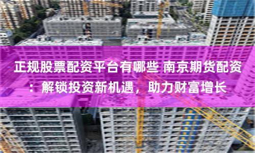 正规股票配资平台有哪些 南京期货配资:解锁投资新机遇,助力财富增长