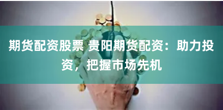期货配资股票 贵阳期货配资：助力投资，把握市场先机