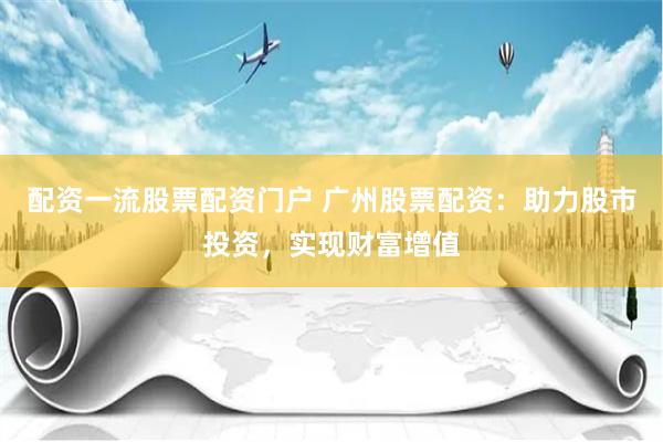 配资一流股票配资门户 广州股票配资：助力股市投资，实现财富增值