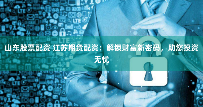 山东股票配资 江苏期货配资：解锁财富新密码，助您投资无忧