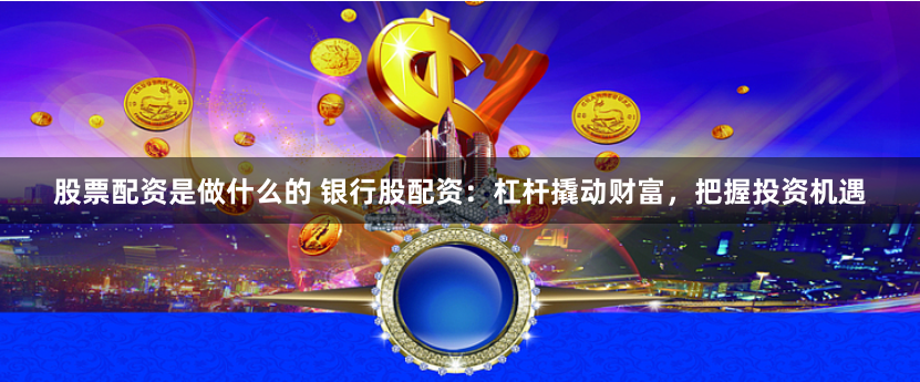股票配资是做什么的 银行股配资：杠杆撬动财富，把握投资机遇