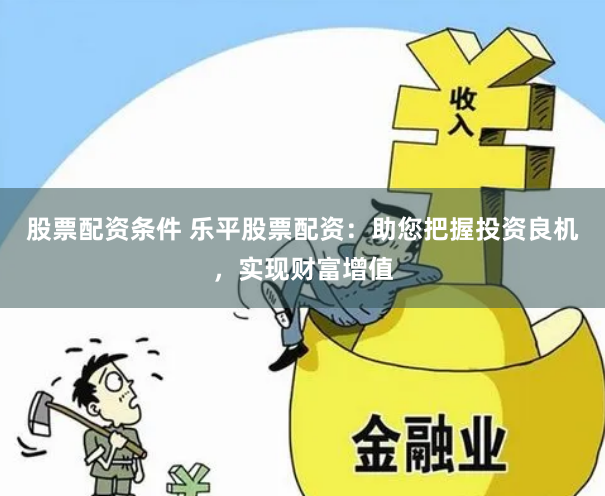 股票配资条件 乐平股票配资：助您把握投资良机，实现财富增值
