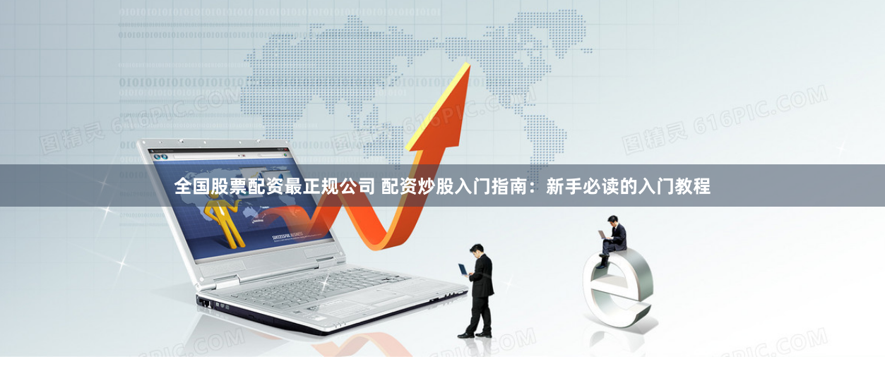 全国股票配资最正规公司 配资炒股入门指南：新手必读的入门教程