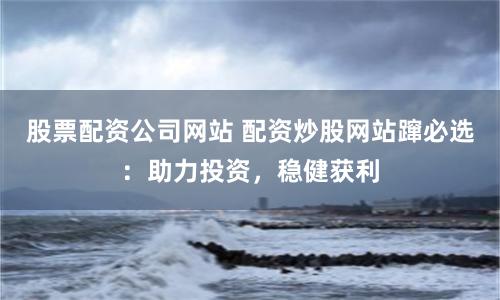 股票配资公司网站 配资炒股网站蹿必选：助力投资，稳健获利