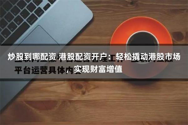 炒股到哪配资 港股配资开户:轻松撬动港股市场,实现财富增值
