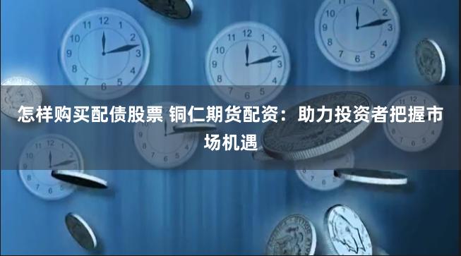 怎样购买配债股票 铜仁期货配资：助力投资者把握市场机遇
