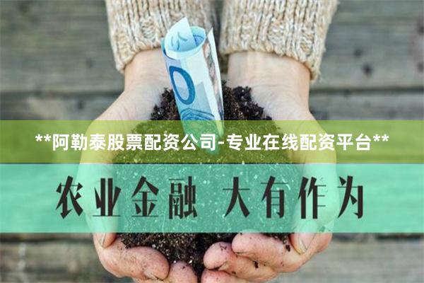 **阿勒泰股票配资公司-专业在线配资平台**