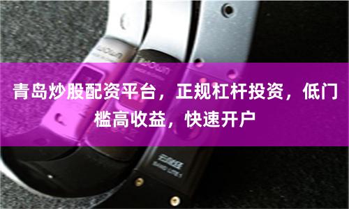 青岛炒股配资平台，正规杠杆投资，低门槛高收益，快速开户