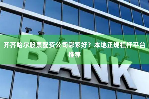 齐齐哈尔股票配资公司哪家好？本地正规杠杆平台推荐