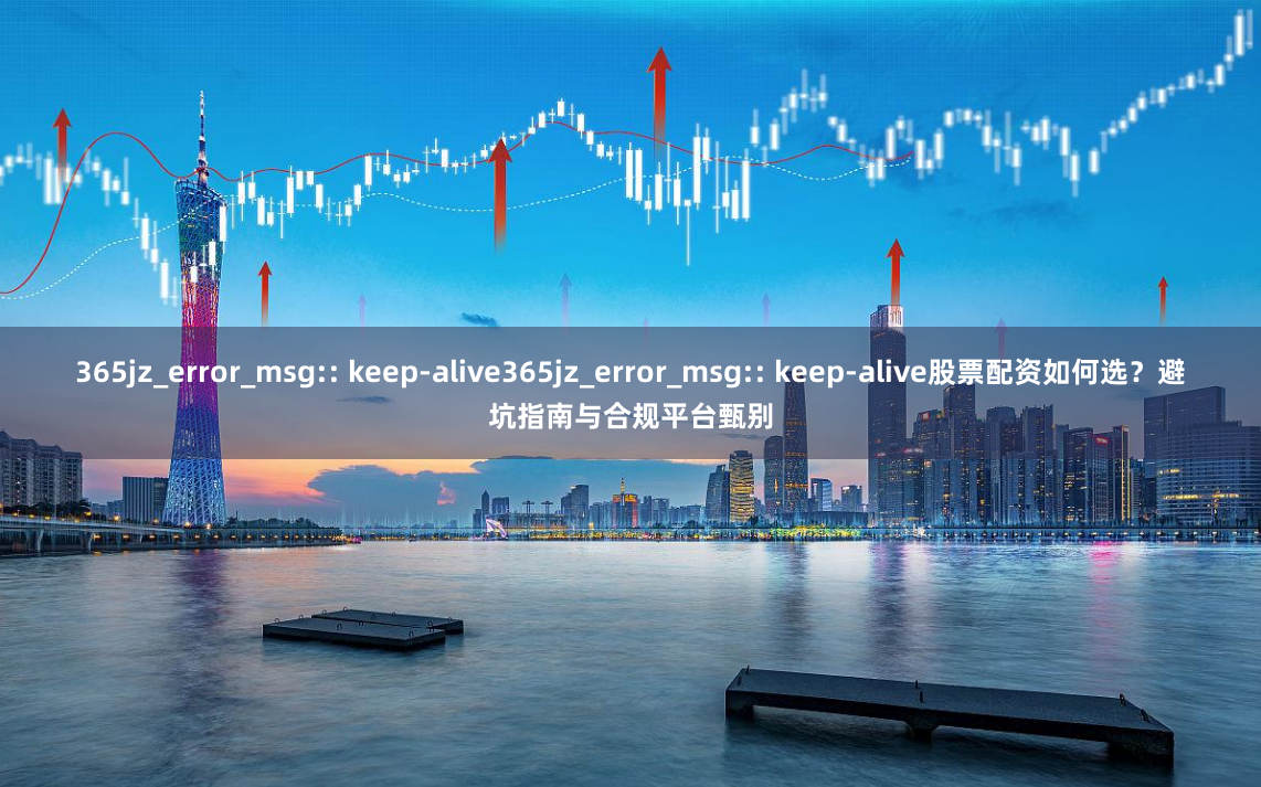 365jz_error_msg:: keep-alive365jz_error_msg:: keep-alive股票配资如何选？避坑指南与合规平台甄别